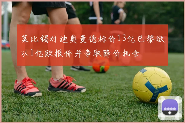 莱比锡对迪奥曼德标价13亿巴黎欲以1亿欧报价并争取降价机会