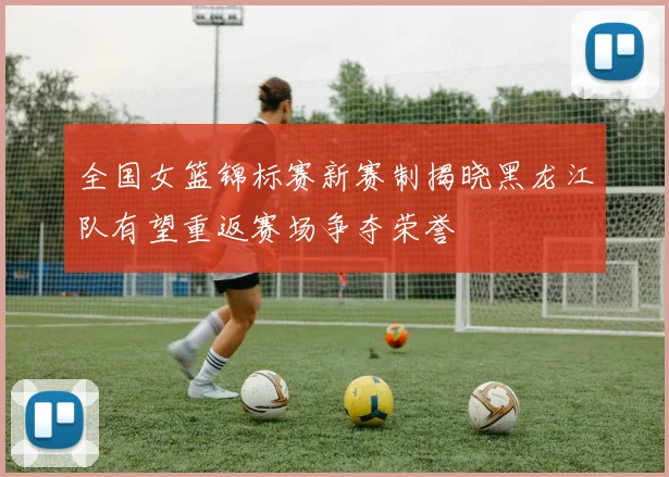 全国女篮锦标赛新赛制揭晓黑龙江队有望重返赛场争夺荣誉