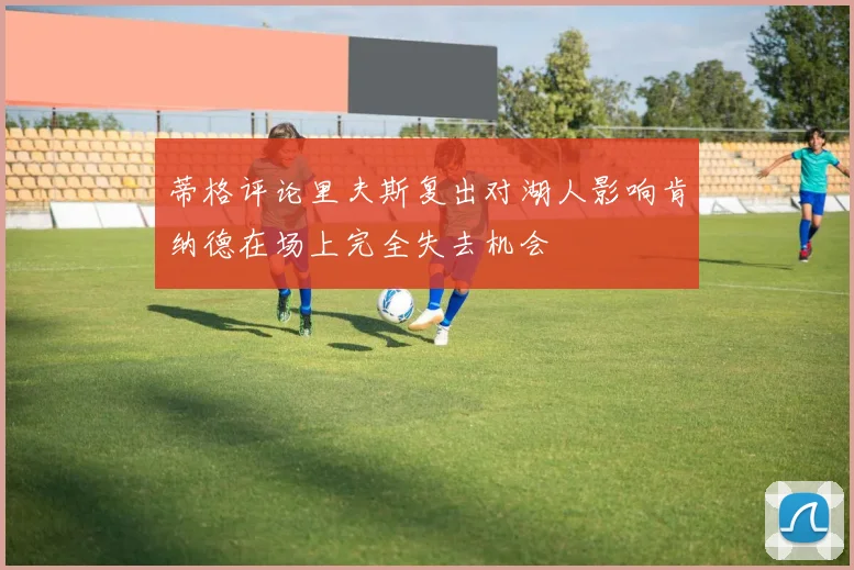 蒂格评论里夫斯复出对湖人影响肯纳德在场上完全失去机会