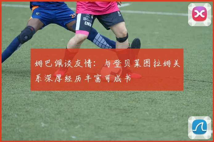 姆巴佩谈友情：与登贝莱图拉姆关系深厚经历丰富可成书
