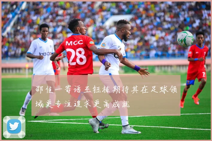 邵佳一寄语王钰栋期待其在足球领域更专注追求更高成就