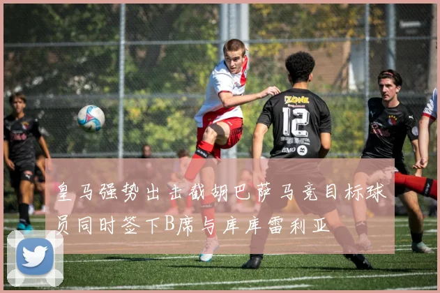 皇马强势出击截胡巴萨马竞目标球员同时签下B席与库库雷利亚
