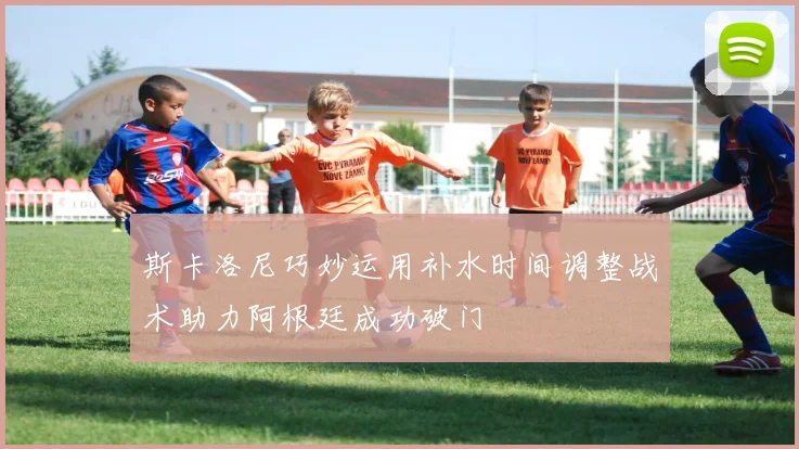 斯卡洛尼巧妙运用补水时间调整战术助力阿根廷成功破门
