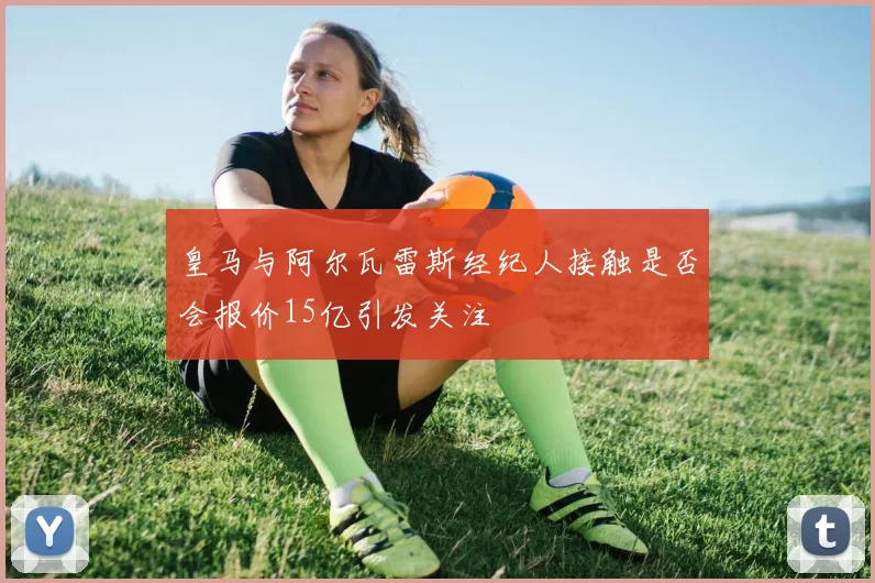 皇马与阿尔瓦雷斯经纪人接触是否会报价15亿引发关注