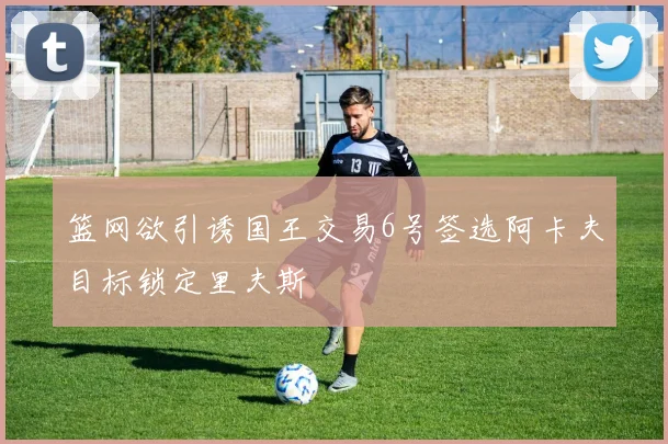 篮网欲引诱国王交易6号签选阿卡夫目标锁定里夫斯